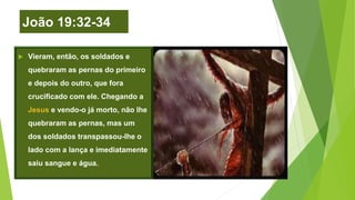 João 19:32-34
 Vieram, então, os soldados e
quebraram as pernas do primeiro
e depois do outro, que fora
crucificado com ele. Chegando a
Jesus e vendo-o já morto, não lhe
quebraram as pernas, mas um
dos soldados transpassou-lhe o
lado com a lança e imediatamente
saiu sangue e água.
 