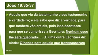 João 19:35-37
Aquele que viu dá testemunho e seu testemunho
é verdadeiro; e ele sabe que diz a verdade, para
que também vós creiais, pois isso aconteceu
para que se cumprisse a Escritura: Nenhum osso
lhe será quebrado(Salmo 34:11). E uma outra Escritura diz
ainda: Olhando para aquele que transpassaram
(Zac 12:10).
 