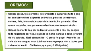 OREMOS:
 Senhor Jesus, tu és o Verbo. Tu cumpriste e cumprirás tudo o que
foi dito sobre ti nas Sagradas Escrituras, pois são verdadeiras,
eternas, fiéis, imutáveis, expressão exata do Pai para nós. Elas
nunca passarão, mas permanecerão vivas para sempre. Amém.
 Graças Senhor te dou por te doares totalmente a nós, teu sangue
todo foi jorrado por nós, e quando já morto sangue e água jorraram
de teu coração. Está consumado! O preço foi pago! Preço da tua
vida, do teu sangue, amor totalmente entregue por mim e todos que
virão a crer em ti. Oh Senhor, que preço! Obrigado(a)
 