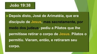 João 19:38
Depois disto, José de Arimatéia, que era
discípulo de Jesus, mas secretamente, por
medo dos judeus, pediu a Pilatos que lhe
permitisse retirar o corpo de Jesus. Pilatos o
permitiu. Vieram, então, e retiraram seu
corpo.
 