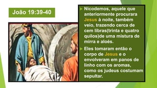 João 19:39-40
 Nicodemos, aquele que
anteriormente procurara
Jesus à noite, também
veio, trazendo cerca de
cem libras(trinta e quatro
quilos)de uma mistura de
mirra e aloés.
 Eles tomaram então o
corpo de Jesus e o
envolveram em panos de
linho com os aromas,
como os judeus costumam
sepultar.
 