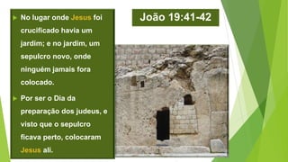 João 19:41-42 No lugar onde Jesus foi
crucificado havia um
jardim; e no jardim, um
sepulcro novo, onde
ninguém jamais fora
colocado.
 Por ser o Dia da
preparação dos judeus, e
visto que o sepulcro
ficava perto, colocaram
Jesus ali.
 