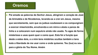 Oremos
 Pai amado as palavras do Senhor Jesus, atingiram o coração de José
de Arimatéia e de Nicodemos, levando-os a crer em Jesus, mesmo
que secretamente, sem que os judeus soubessem e os compungiram
a exercer misericórdia, envolvendo-o em mirra e aloés e panos de
linho e a colocarem num sepulcro ainda não usado. Tu ages de forma
misteriosa e usas quem quer e como quer. Esta foi a função que
deste a estes dois, e a mim tens mistérios ocultos também e tens
toda a liberdade de me usar como e onde quiseres. Teu (tua) eu sou
para a glória do Teu Nome. Amém
 