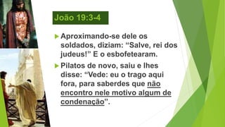 João 19:3-4
 Aproximando-se dele os
soldados, diziam: “Salve, rei dos
judeus!” E o esbofetearam.
 Pilatos de novo, saiu e lhes
disse: “Vede: eu o trago aqui
fora, para saberdes que não
encontro nele motivo algum de
condenação”.
 