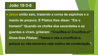 João 19:5-6
 Jesus então saiu, trazendo a coroa de espinhos e o
manto de púrpura. E Pilatos lhes disse: “Eis o
homem!” Quando os chefes dos sacerdotes e os
guardas o viram, gritaram: “Crucifica-o! Crucifica-o!”
Disse-lhes Pilatos: “Tomai-o vós e crucificai-o,
porque eu não encontro nele motivo de condenação”.
 