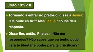 João 19:9-10
Tornando a entrar no pretório, disse a Jesus:
“De onde és tu?” Mas Jesus não lhe deu
resposta.
Disse-lhe, então, Pilatos: “Não me
respondes? Não sabes que eu tenho poder
para te libertar e poder para te crucificar?”
 