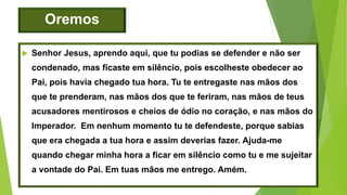 Oremos
 Senhor Jesus, aprendo aqui, que tu podias se defender e não ser
condenado, mas ficaste em silêncio, pois escolheste obedecer ao
Pai, pois havia chegado tua hora. Tu te entregaste nas mãos dos
que te prenderam, nas mãos dos que te feriram, nas mãos de teus
acusadores mentirosos e cheios de ódio no coração, e nas mãos do
Imperador. Em nenhum momento tu te defendeste, porque sabias
que era chegada a tua hora e assim deverias fazer. Ajuda-me
quando chegar minha hora a ficar em silêncio como tu e me sujeitar
a vontade do Pai. Em tuas mãos me entrego. Amém.
 
