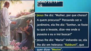 JOÃO 20:15-
16
• Jesus lhe diz: “Mulher, por que choras?
A quem procuras?” Pensando ser o
jardineiro, ela lhe diz: “Senhor, se foste
tu que o levaste, dize-me onde o
puseste e eu o irei buscar!”
• Jesus lhe diz: “Maria!” Voltando-se, ela
lhe diz em hebraico: “Rabbuni!”, que
quer dizer “Mestre”.
 