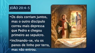 JOÃO 20:4-5
•Os dois corriam juntos,
mas o outro discípulo
correu mais depressa
que Pedro e chegou
primeiro ao sepulcro.
•Inclinando-se, viu os
panos de linho por terra,
mas não entrou.
 