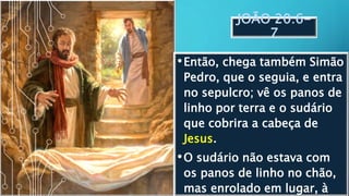 JOÃO 20:6-
7
•Então, chega também Simão
Pedro, que o seguia, e entra
no sepulcro; vê os panos de
linho por terra e o sudário
que cobrira a cabeça de
Jesus.
•O sudário não estava com
os panos de linho no chão,
mas enrolado em lugar, à
 