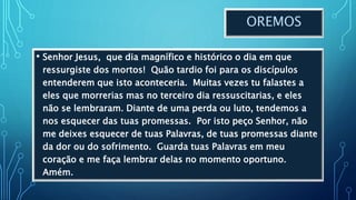 OREMOS
• Senhor Jesus, que dia magnífico e histórico o dia em que
ressurgiste dos mortos! Quão tardio foi para os discípulos
entenderem que isto aconteceria. Muitas vezes tu falastes a
eles que morrerias mas no terceiro dia ressuscitarias, e eles
não se lembraram. Diante de uma perda ou luto, tendemos a
nos esquecer das tuas promessas. Por isto peço Senhor, não
me deixes esquecer de tuas Palavras, de tuas promessas diante
da dor ou do sofrimento. Guarda tuas Palavras em meu
coração e me faça lembrar delas no momento oportuno.
Amém.
 