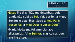 JOÃO 20:17-
18
•Jesus lhe diz: “Não me detenhas, pois
ainda não subi ao Pai. Vai, porém, a meus
irmãos e dize-lhes: Subo a meu Pai e
vosso Pai; a meu Deus e vosso Deus”.
•Maria Madalena foi anunciar aos
discípulos: “Vi o Senhor, e as coisas que
ele lhe disse.
 