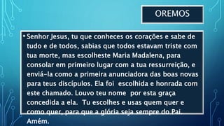 OREMOS
• Senhor Jesus, tu que conheces os corações e sabe de
tudo e de todos, sabias que todos estavam triste com
tua morte, mas escolheste Maria Madalena, para
consolar em primeiro lugar com a tua ressurreição, e
enviá-la como a primeira anunciadora das boas novas
para teus discípulos. Ela foi escolhida e honrada com
este chamado. Louvo teu nome por esta graça
concedida a ela. Tu escolhes e usas quem quer e
como quer, para que a glória seja sempre do Pai.
Amém.
 