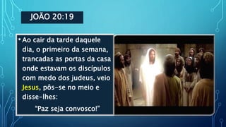 JOÃO 20:19
• Ao cair da tarde daquele
dia, o primeiro da semana,
trancadas as portas da casa
onde estavam os discípulos
com medo dos judeus, veio
Jesus, pôs-se no meio e
disse-lhes:
“Paz seja convosco!”
 