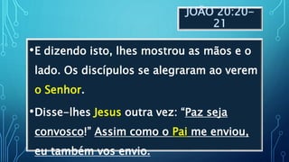 JOÃO 20:20-
21
•E dizendo isto, lhes mostrou as mãos e o
lado. Os discípulos se alegraram ao verem
o Senhor.
•Disse-lhes Jesus outra vez: “Paz seja
convosco!” Assim como o Pai me enviou,
eu também vos envio.
 