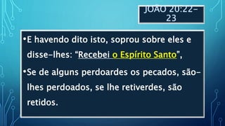 JOÃO 20:22-
23
•E havendo dito isto, soprou sobre eles e
disse-lhes: “Recebei o Espírito Santo”,
•Se de alguns perdoardes os pecados, são-
lhes perdoados, se lhe retiverdes, são
retidos.
 