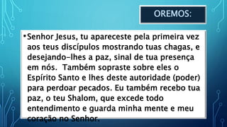 OREMOS:
•Senhor Jesus, tu apareceste pela primeira vez
aos teus discípulos mostrando tuas chagas, e
desejando-lhes a paz, sinal de tua presença
em nós. Também sopraste sobre eles o
Espírito Santo e lhes deste autoridade (poder)
para perdoar pecados. Eu também recebo tua
paz, o teu Shalom, que excede todo
entendimento e guarda minha mente e meu
coração no Senhor.
 