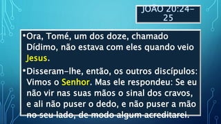 JOÃO 20:24-
25
•Ora, Tomé, um dos doze, chamado
Dídimo, não estava com eles quando veio
Jesus.
•Disseram-lhe, então, os outros discípulos:
Vimos o Senhor. Mas ele respondeu: Se eu
não vir nas suas mãos o sinal dos cravos,
e ali não puser o dedo, e não puser a mão
no seu lado, de modo algum acreditarei.
 