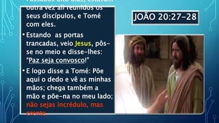 JOÃO 20:27-28
• Passados oito dias, estavam
outra vez ali reunidos os
seus discípulos, e Tomé
com eles.
• Estando as portas
trancadas, veio Jesus, pôs-
se no meio e disse-lhes:
“Paz seja convosco!”
• E logo disse a Tomé: Põe
aqui o dedo e vê as minhas
mãos; chega também a
mão e põe-na no meu lado;
não sejas incrédulo, mas
crente.
 