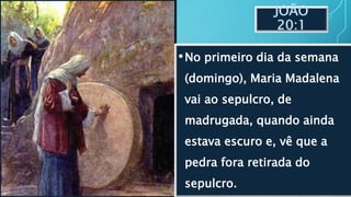 JOÃO
20:1
•No primeiro dia da semana
(domingo), Maria Madalena
vai ao sepulcro, de
madrugada, quando ainda
estava escuro e, vê que a
pedra fora retirada do
sepulcro.
 