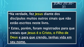 JOÃO 20:30-
31
•Na verdade, fez Jesus diante dos
discípulos muitos outros sinais que não
estão escritos neste livro.
• Estes, porém, foram registrados para que
creiais que Jesus é o Cristo, o Filho de
Deus e para que crendo, tenhas vida em
seu nome.
 