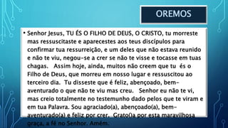 OREMOS
• Senhor Jesus, TU ÉS O FILHO DE DEUS, O CRISTO, tu morreste
mas ressuscitaste e aparecestes aos teus discípulos para
confirmar tua ressurreição, e um deles que não estava reunido
e não te viu, negou-se a crer se não te visse e tocasse em tuas
chagas. Assim hoje, ainda, muitos não creem que tu és o
Filho de Deus, que morreu em nosso lugar e ressuscitou ao
terceiro dia. Tu disseste que é feliz, abençoado, bem-
aventurado o que não te viu mas creu. Senhor eu não te vi,
mas creio totalmente no testemunho dado pelos que te viram e
em tua Palavra. Sou agraciado(a), abençoado(a), bem-
aventurado(a) e feliz por crer. Grato()a por esta maravilhosa
graça, a fé no Senhor. Amém.
 