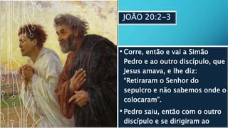 JOÃO 20:2-3
• Corre, então e vai a Simão
Pedro e ao outro discípulo, que
Jesus amava, e lhe diz:
“Retiraram o Senhor do
sepulcro e não sabemos onde o
colocaram”.
• Pedro saiu, então com o outro
discípulo e se dirigiram ao
 