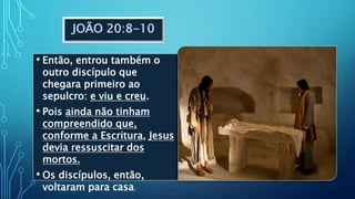 JOÃO 20:8-10
• Então, entrou também o
outro discípulo que
chegara primeiro ao
sepulcro: e viu e creu.
• Pois ainda não tinham
compreendido que,
conforme a Escritura, Jesus
devia ressuscitar dos
mortos.
• Os discípulos, então,
voltaram para casa.
 