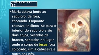 JOÃO 20:11-
12
•Maria estava junto ao
sepulcro, de fora,
chorando. Enquanto
chorava, inclinou-se para o
interior do sepulcro e viu
dois anjos, vestidos de
branco, sentados no lugar
onde o corpo de Jesus fora
colocado, um à cabeceira e
 