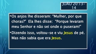 JOÃO 20:13-
14
•Os anjos lhe disseram: “Mulher, por que
choras?” Ela lhes disse: “Porque levaram
meu Senhor e não sei onde o puseram!”
•Dizendo isso, voltou-se e viu Jesus de pé.
Mas não sabia que era Jesus.
 