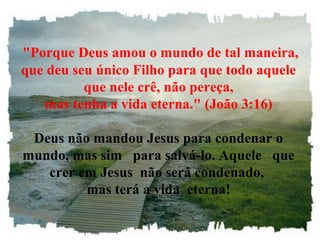 "Porque Deus amou o mundo de tal maneira,
que deu seu único Filho para que todo aquele
que nele crê, não pereça,
mas tenha a vida eterna." (João 3:16)
Deus não mandou Jesus para condenar o
mundo, mas sim para salvá-lo. Aquele que
crer em Jesus não será condenado,
mas terá a vida eterna!
 