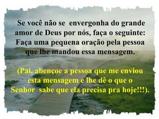 Se você não se envergonha do grande
amor de Deus por nós, faça o seguinte:
Faça uma pequena oração pela pessoa
que lhe mandou essa mensagem.
(Pai, abençoe a pessoa que me enviou
esta mensagem e lhe dê o que o
Senhor sabe que ela precisa pra hoje!!!).
 