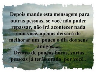 Depois mande esta mensagem para
outras pessoas, se você não puder
repassar, não irá acontecer nada
com você, apenas deixará de
melhorar um pouco o dia dos seus
amigos.....
Dentro de poucas horas, várias
pessoas já terão orado por você..
 