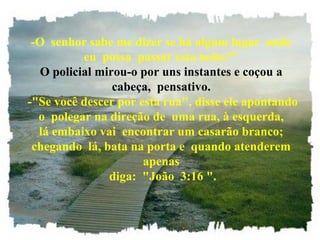 -O senhor sabe me dizer se há algum lugar onde
eu possa passar esta noite?"
O policial mirou-o por uns instantes e coçou a
cabeça, pensativo.
-"Se você descer por esta rua", disse ele apontando
o polegar na direção de uma rua, à esquerda,
lá embaixo vai encontrar um casarão branco;
chegando lá, bata na porta e quando atenderem
apenas
diga: "João 3:16 ".
 