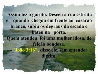  Assim fez o garoto. Desceu a rua estreita 
e    quando  chegou em frente ao  casarão 
branco, subiu os degraus da escada e 
bateu na   porta.
Quem atendeu  foi uma mulher idosa, de 
feição bondosa.
-"João 3:16", disse ele, sem entender 
direito.
 