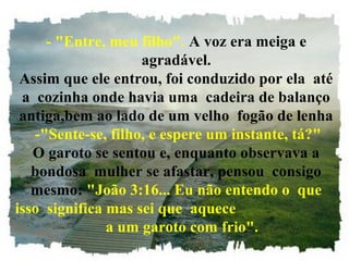 - "Entre, meu filho". A voz era meiga e 
agradável.
Assim que ele entrou, foi conduzido por ela  até
a  cozinha onde havia uma  cadeira de balanço 
antiga,bem ao lado de um velho  fogão de lenha
 -"Sente-se, filho, e espere um instante, tá?"
O garoto se sentou e, enquanto observava a
bondosa  mulher se afastar, pensou  consigo 
mesmo: "João 3:16... Eu não entendo o  que 
isso  significa mas sei que  aquece                           
   a um garoto com frio".
 