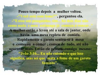Pouco tempo depois  a  mulher voltou.
-"Você está com fome?", perguntou ela.
-"Estou um pouquinho, sim... há dois dias não
 como nada  e meu  estômago já  começa a roncar.."
A mulher então o levou até a sala de jantar, onde
 havia  uma mesa repleta de  comida.
 Rapidamente o garoto sentou-se à  mesa
 e  começou  a comer ; comeu de  tudo, até não
 aguentar mais. Então ele pensou  consigo  mesmo:
  "João 3:16... Eu não entendo o que isso
 significa, mas sei que  mata a fome de um garoto
faminto".
 