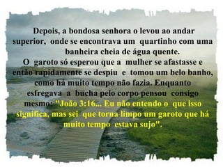  Depois, a bondosa senhora o levou ao andar
superior,  onde se encontrava um  quartinho com uma
         banheira cheia de água quente.
O  garoto só esperou que a  mulher se afastasse e
então rapidamente se despiu  e  tomou um belo banho, 
como há muito tempo não fazia. Enquanto 
esfregava  a  bucha pelo corpo pensou  consigo 
mesmo: "João 3:16... Eu não entendo o  que isso 
significa, mas sei  que torna limpo um garoto que há 
muito tempo  estava sujo".
 