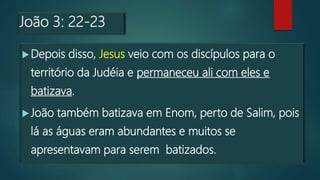 João 3: 22-23
Depois disso, Jesus veio com os discípulos para o
território da Judéia e permaneceu ali com eles e
batizava.
João também batizava em Enom, perto de Salim, pois
lá as águas eram abundantes e muitos se
apresentavam para serem batizados.
 