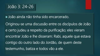 João 3: 24-26
João ainda não tinha sido encarcerado.
Originou-se uma discussão entre os discípulos de João
e certo judeu a respeito da purificação; eles vieram
encontrar João e lhe disseram: Rabi, aquele que estava
contigo do outro lado do Jordão, de quem deste
testemunho, batiza e todos vão a ele.
 