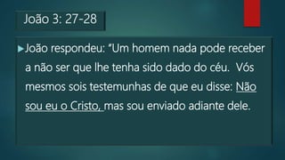 João 3: 27-28
João respondeu: “Um homem nada pode receber
a não ser que lhe tenha sido dado do céu. Vós
mesmos sois testemunhas de que eu disse: Não
sou eu o Cristo, mas sou enviado adiante dele.
 