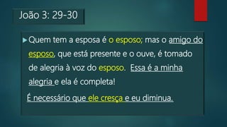 João 3: 29-30
Quem tem a esposa é o esposo; mas o amigo do
esposo, que está presente e o ouve, é tomado
de alegria à voz do esposo. Essa é a minha
alegria e ela é completa!
É necessário que ele cresça e eu diminua.
 