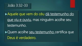 João 3:32-33
Aquele que vem do céu dá testemunho do
que viu e ouviu, mas ninguém acolhe seu
testemunho.
Quem acolhe seu testemunho certifica que
Deus é verdadeiro.
 