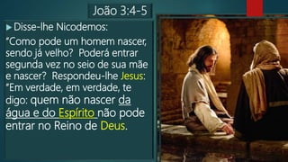 João 3:4-5
 Disse-lhe Nicodemos:
“Como pode um homem nascer,
sendo já velho? Poderá entrar
segunda vez no seio de sua mãe
e nascer? Respondeu-lhe Jesus:
“Em verdade, em verdade, te
digo: quem não nascer da
água e do Espírito não pode
entrar no Reino de Deus.
 