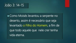 João 3: 14-15
Como Moisés levantou a serpente no
deserto, assim é necessário que seja
levantado o Filho do Homem, a fim de
que todo aquele que nele crer tenha
vida eterna.
 