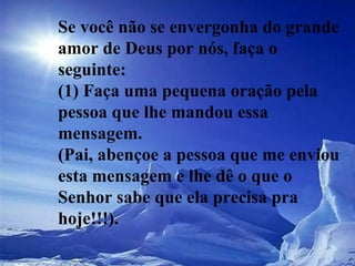 Se você não se envergonha do grande amor de Deus por nós, faça o seguinte:  (1) Faça uma pequena oração pela pessoa que lhe mandou essa mensagem.  (Pai, abençoe a pessoa que me enviou esta mensagem e lhe dê o que o Senhor sabe que ela precisa pra hoje!!!).  