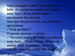 Sem conseguir vender mais nenhuma bala, ele sentou na escada em frente a  uma  loja e ficou observando o movimento das pessoas.  Sem que ele percebesse, um policial se aproximou:  -"Está perdido?"  O garoto meneou a cabeça:  - "Só estou pensando onde vou passar a noite hoje... Normalmente durmo em  minha caixa de papelão, perto do correio, mas hoje o frio está  terrível..."   