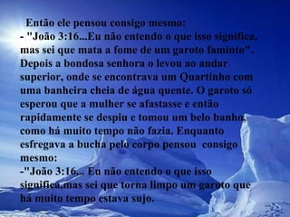    Então ele pensou consigo mesmo:  - "João 3:16...Eu não entendo o que isso significa, mas sei que mata a fome de um garoto faminto".  Depois a bondosa senhora o levou ao andar superior, onde se encontrava um Quartinho com uma banheira cheia de água quente. O garoto só esperou que a mulher se afastasse e então rapidamente se despiu e tomou um belo banho,  como há muito tempo não fazia. Enquanto esfregava a bucha pelo corpo pensou  consigo mesmo:  -"João 3:16... Eu não entendo o que isso significa,mas sei que torna limpo um garoto que há muito tempo estava sujo.  