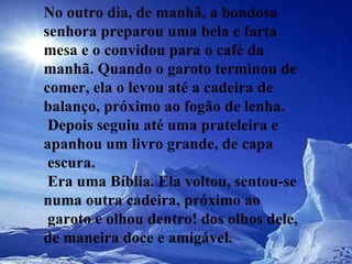 No outro dia, de manhã, a bondosa senhora preparou uma bela e farta mesa e o convidou para o café da manhã. Quando o garoto terminou de comer, ela o levou até a cadeira de balanço, próximo ao fogão de lenha.  Depois seguiu até uma prateleira e apanhou um livro grande, de capa  escura.  Era uma Bíblia. Ela voltou, sentou-se numa outra cadeira, próximo ao  garoto e olhou dentro! dos olhos dele, de maneira doce e amigável.  