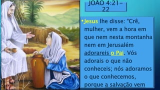 JOÃO 4:21-
22
•Jesus lhe disse: “Crê,
mulher, vem a hora em
que nem nesta montanha
nem em Jerusalém
adorareis o Pai. Vós
adorais o que não
conheceis; nós adoramos
o que conhecemos,
porque a salvação vem
 